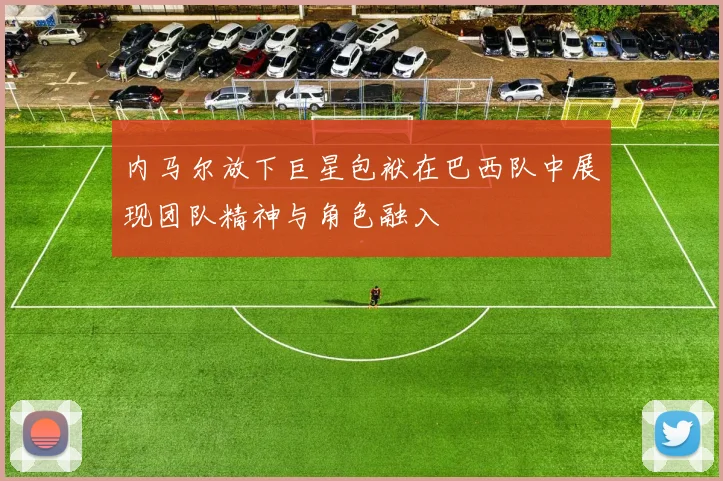 内马尔放下巨星包袱在巴西队中展现团队精神与角色融入