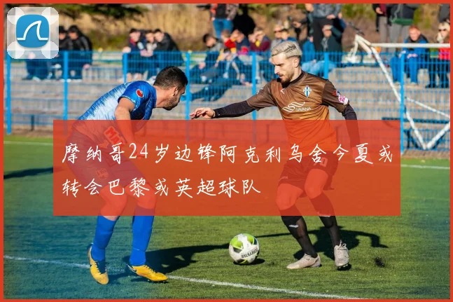 摩纳哥24岁边锋阿克利乌舍今夏或转会巴黎或英超球队