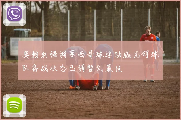 奥赖利强调墨西哥球迷助威无碍球队备战状态已调整到最佳