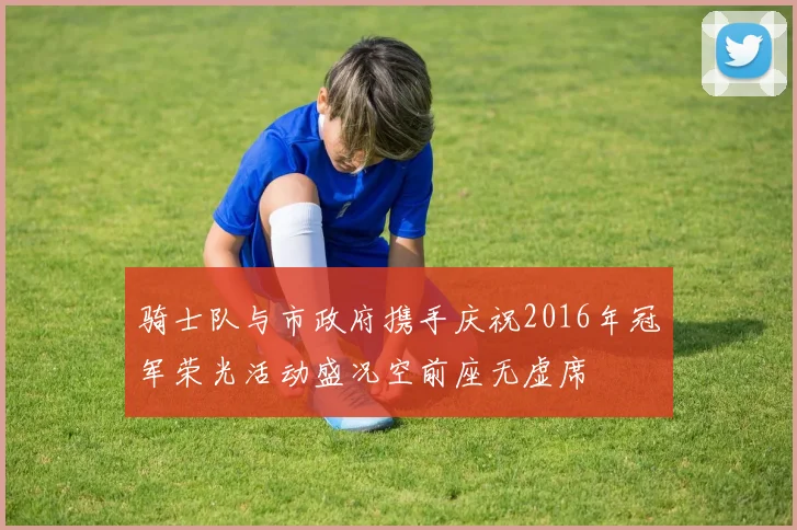 骑士队与市政府携手庆祝2016年冠军荣光活动盛况空前座无虚席