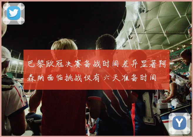 巴黎欧冠决赛备战时间差异显著阿森纳面临挑战仅有六天准备时间