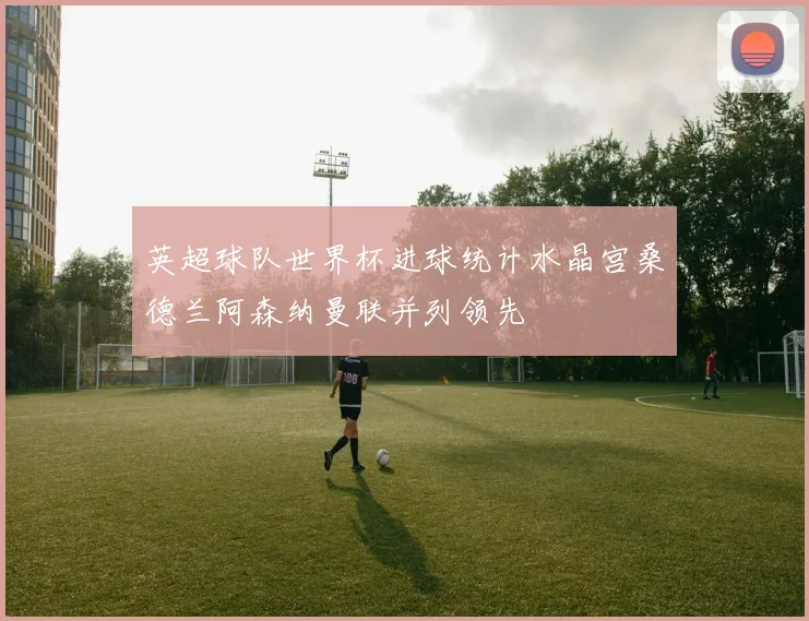 英超球队世界杯进球统计水晶宫桑德兰阿森纳曼联并列领先