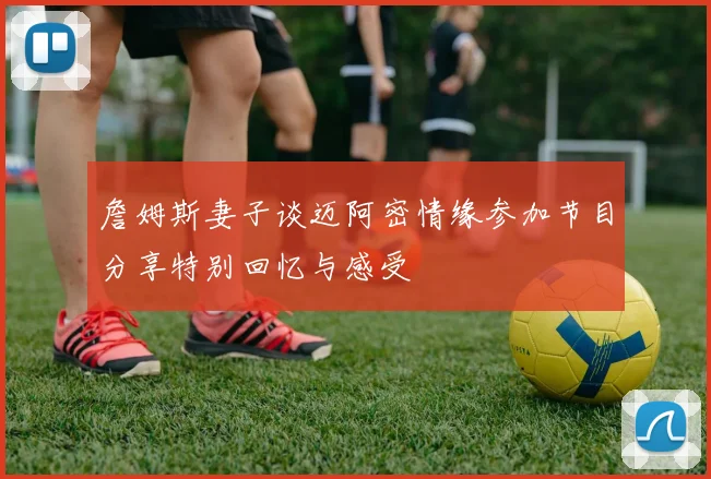 詹姆斯妻子谈迈阿密情缘参加节目分享特别回忆与感受