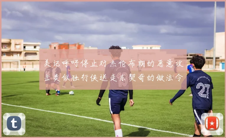 美记呼吁停止对杰伦布朗的恶意攻击类似独行侠送走东契奇的做法令人作呕