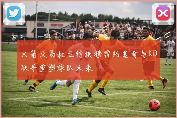 火箭交易杜兰特换穆雷约基奇与KD联手重塑球队未来