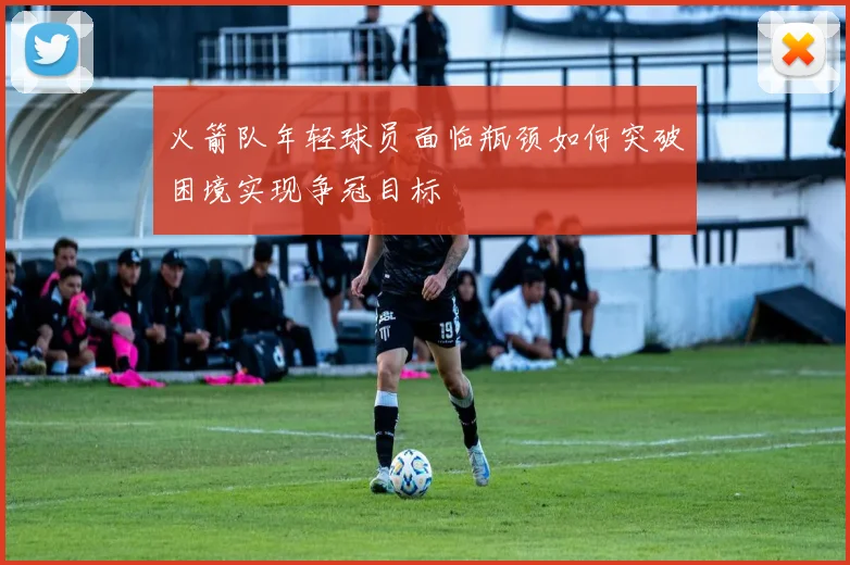 火箭队年轻球员面临瓶颈如何突破困境实现争冠目标
