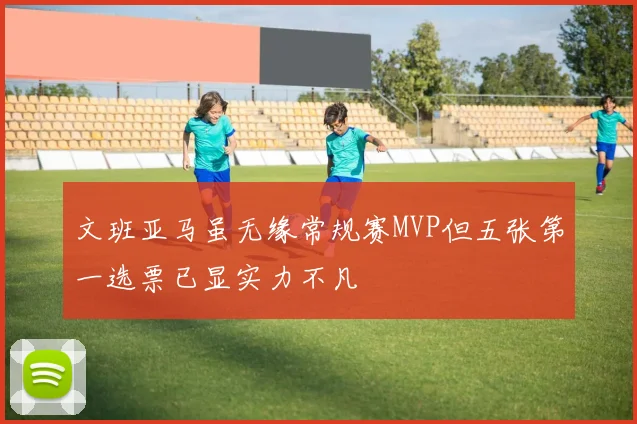 文班亚马虽无缘常规赛MVP但五张第一选票已显实力不凡