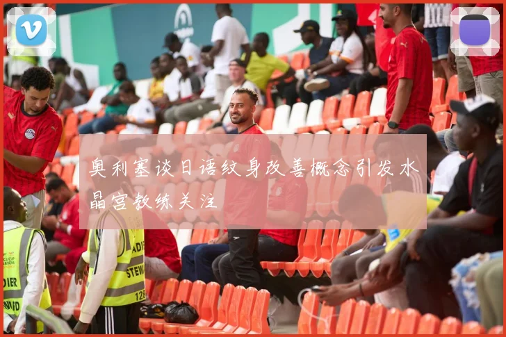 奥利塞谈日语纹身改善概念引发水晶宫教练关注