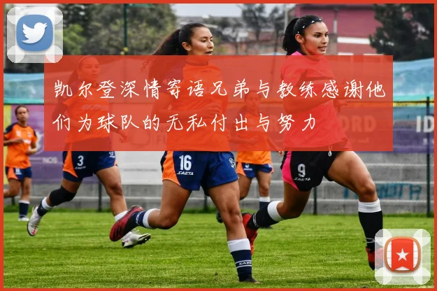 凯尔登深情寄语兄弟与教练感谢他们为球队的无私付出与努力