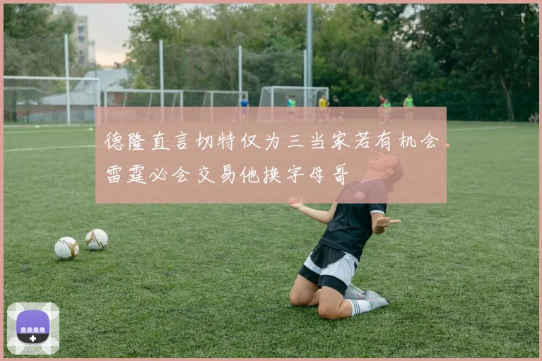 德隆直言切特仅为三当家若有机会雷霆必会交易他换字母哥
