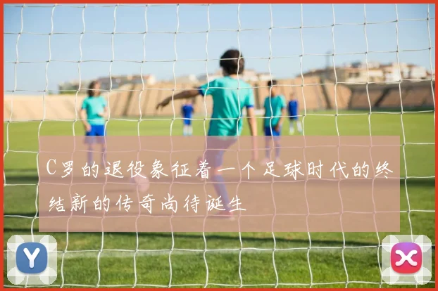 C罗的退役象征着一个足球时代的终结新的传奇尚待诞生