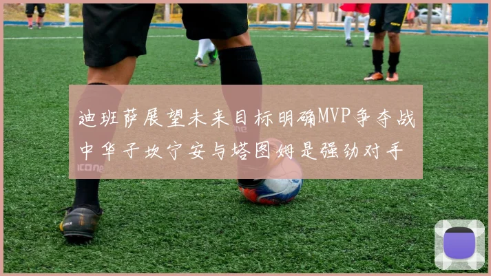 迪班萨展望未来目标明确MVP争夺战中华子坎宁安与塔图姆是强劲对手