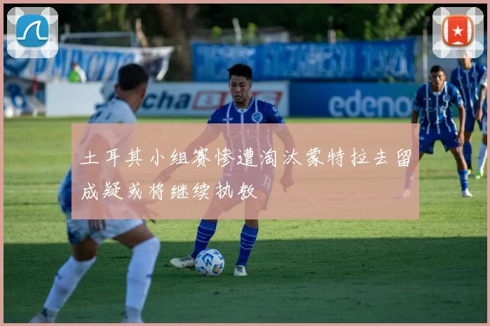 土耳其小组赛惨遭淘汰蒙特拉去留成疑或将继续执教