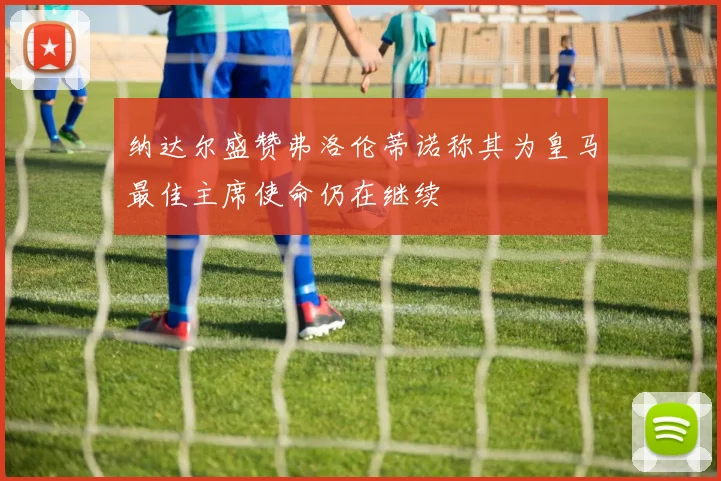 纳达尔盛赞弗洛伦蒂诺称其为皇马最佳主席使命仍在继续