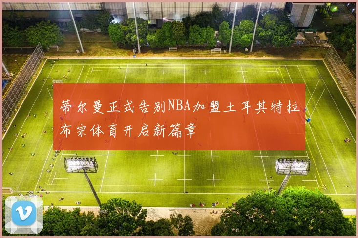蒂尔曼正式告别NBA加盟土耳其特拉布宗体育开启新篇章