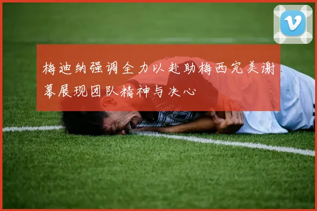 梅迪纳强调全力以赴助梅西完美谢幕展现团队精神与决心