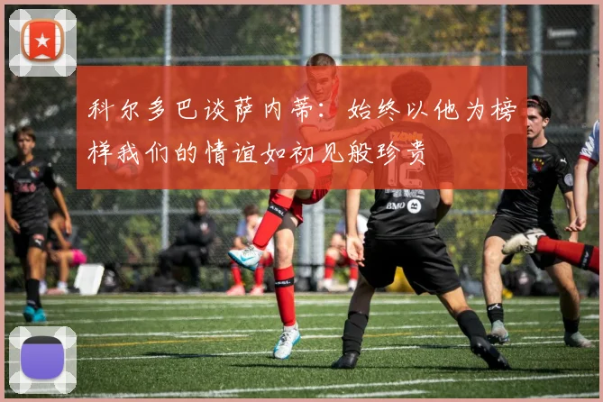 科尔多巴谈萨内蒂：始终以他为榜样我们的情谊如初见般珍贵